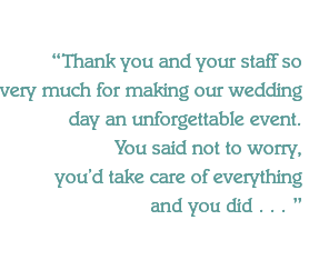 Thank you and your staff so 
very much for making our wedding day an unforgettable event. 
You said not to worry,
you'd take care of everything
and you did . . . 